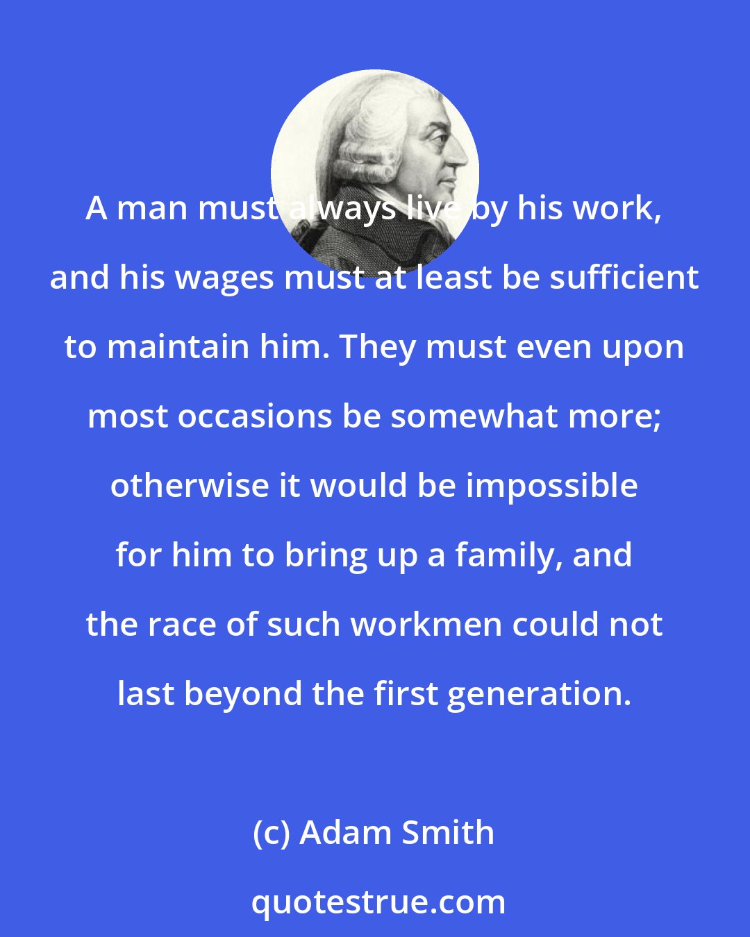 Adam Smith: A man must always live by his work, and his wages must at least be sufficient to maintain him. They must even upon most occasions be somewhat more; otherwise it would be impossible for him to bring up a family, and the race of such workmen could not last beyond the first generation.