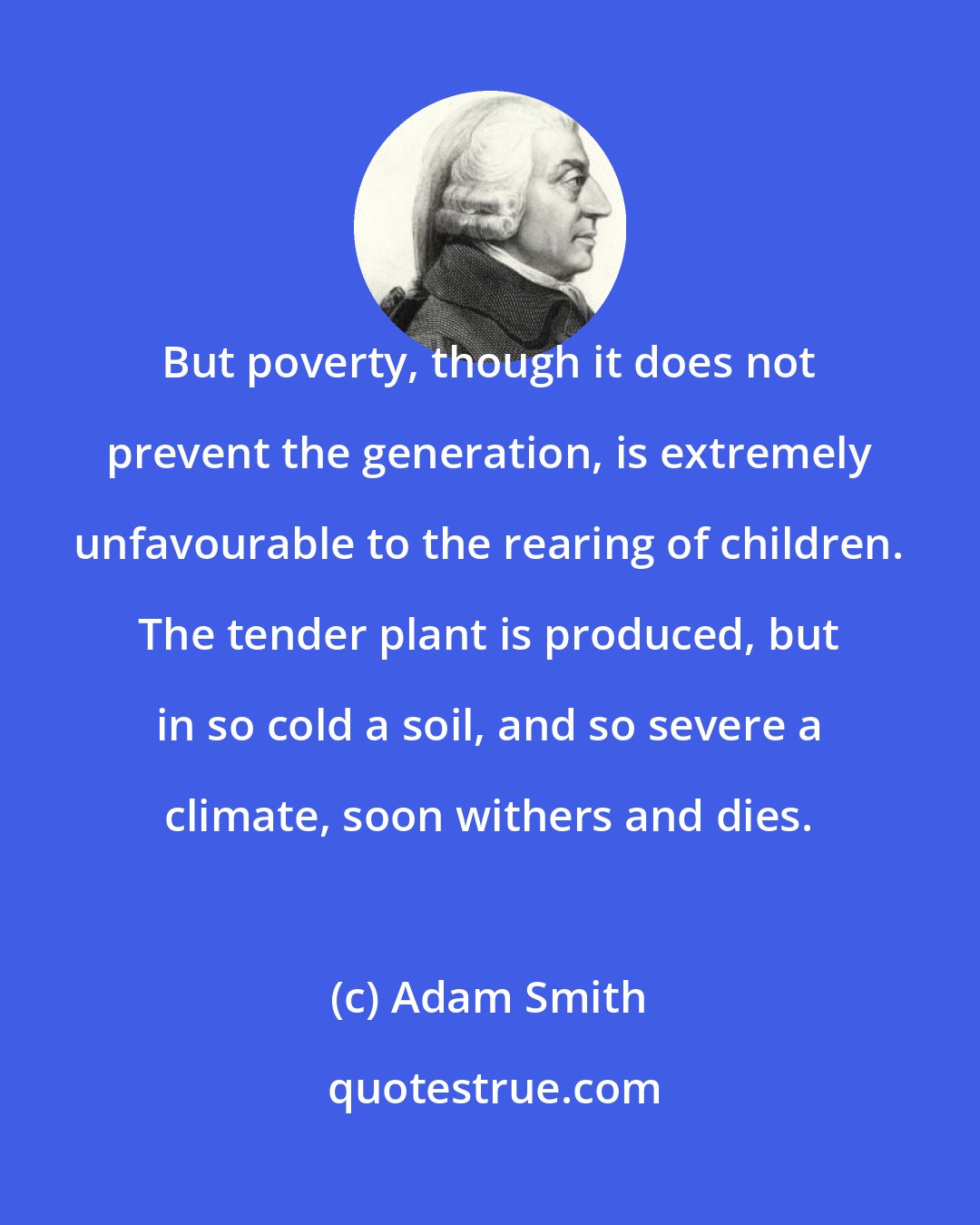 Adam Smith: But poverty, though it does not prevent the generation, is extremely unfavourable to the rearing of children. The tender plant is produced, but in so cold a soil, and so severe a climate, soon withers and dies.