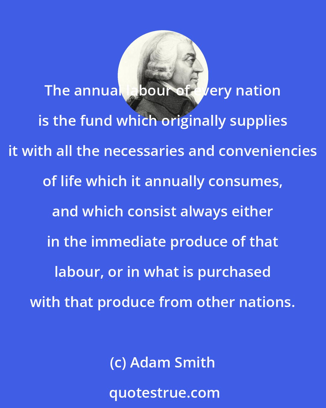 Adam Smith: The annual labour of every nation is the fund which originally supplies it with all the necessaries and conveniencies of life which it annually consumes, and which consist always either in the immediate produce of that labour, or in what is purchased with that produce from other nations.