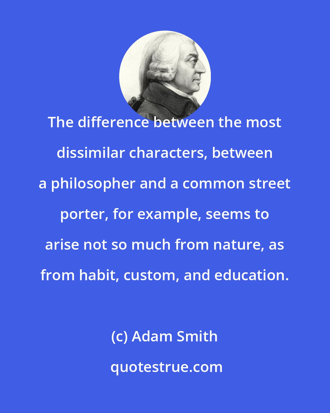 Adam Smith: The difference between the most dissimilar characters, between a philosopher and a common street porter, for example, seems to arise not so much from nature, as from habit, custom, and education.