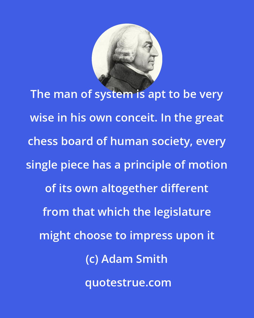 Adam Smith: The man of system is apt to be very wise in his own conceit. In the great chess board of human society, every single piece has a principle of motion of its own altogether different from that which the legislature might choose to impress upon it
