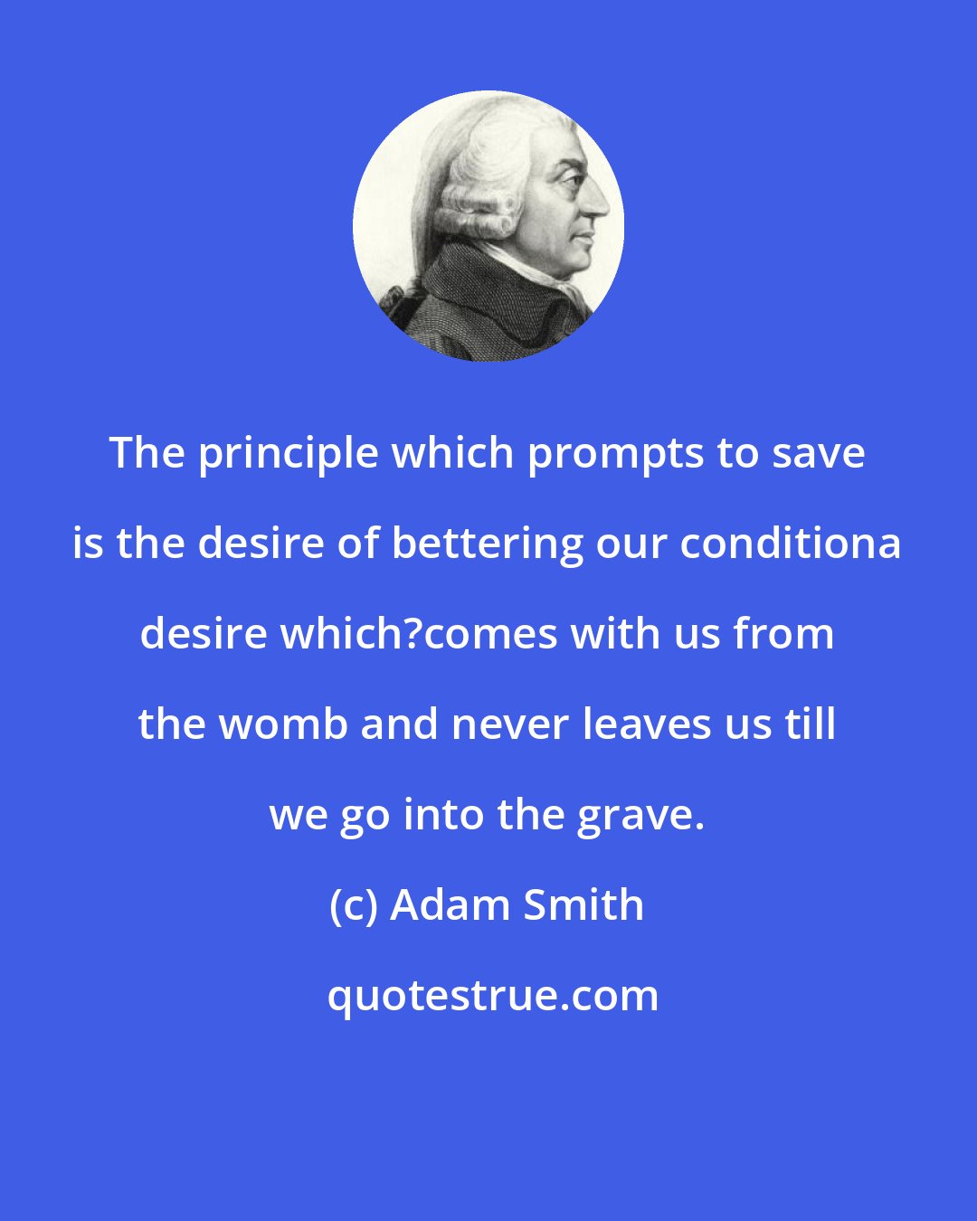 Adam Smith: The principle which prompts to save is the desire of bettering our conditiona desire which?comes with us from the womb and never leaves us till we go into the grave.