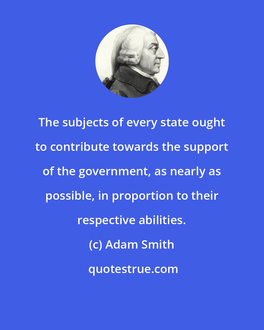 Adam Smith: The subjects of every state ought to contribute towards the support of the government, as nearly as possible, in proportion to their respective abilities.
