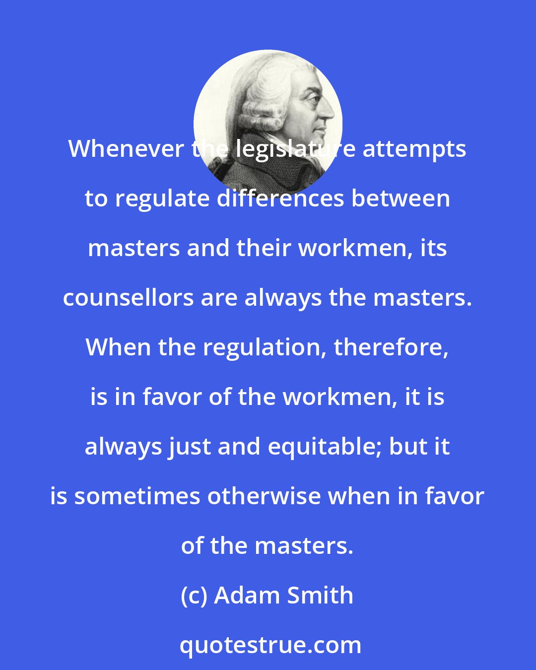 Adam Smith: Whenever the legislature attempts to regulate differences between masters and their workmen, its counsellors are always the masters. When the regulation, therefore, is in favor of the workmen, it is always just and equitable; but it is sometimes otherwise when in favor of the masters.