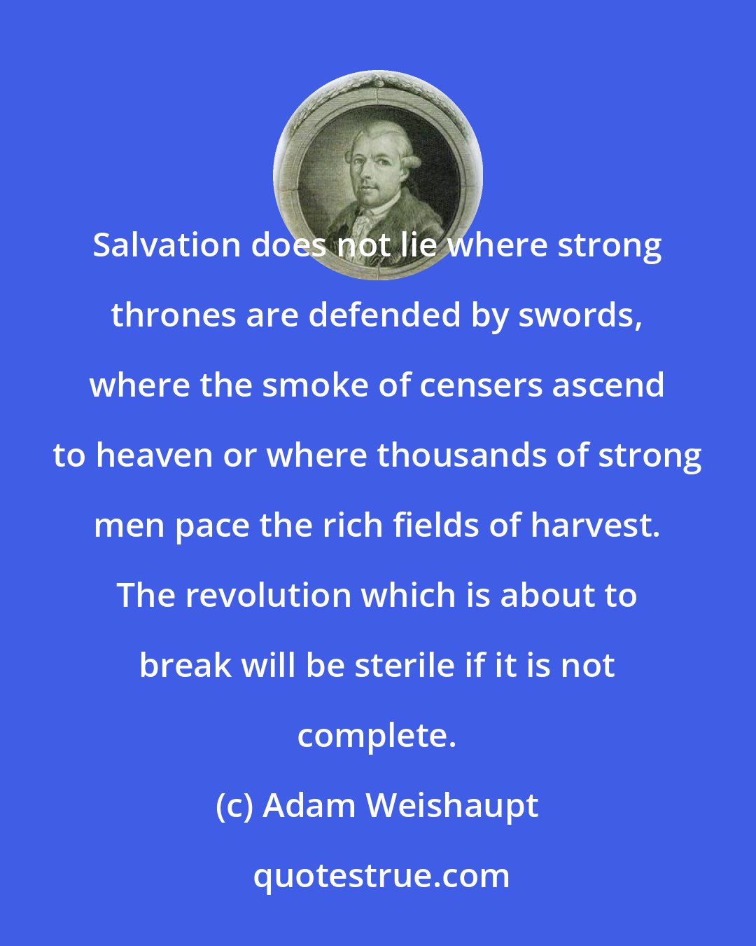 Adam Weishaupt: Salvation does not lie where strong thrones are defended by swords, where the smoke of censers ascend to heaven or where thousands of strong men pace the rich fields of harvest. The revolution which is about to break will be sterile if it is not complete.