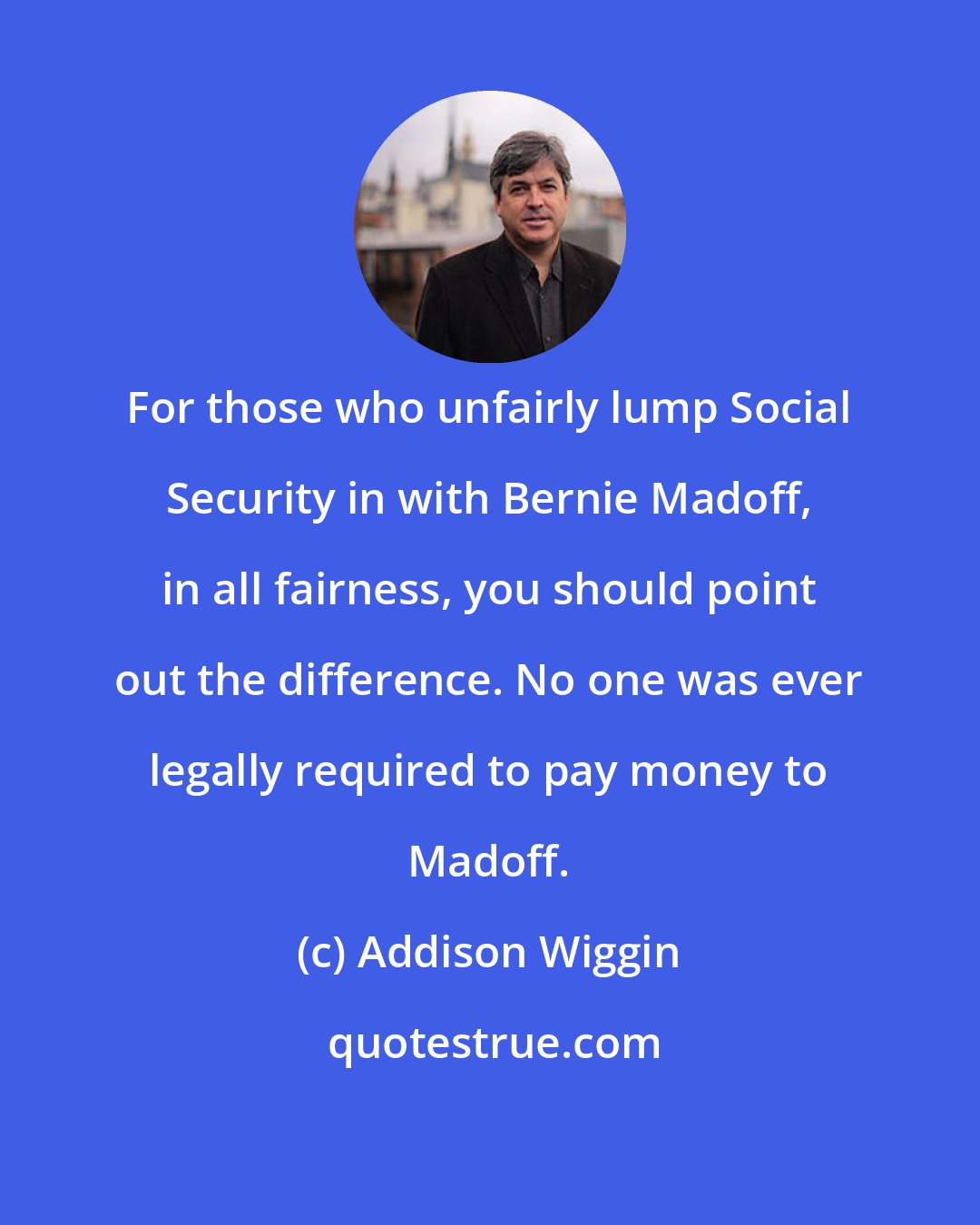 Addison Wiggin: For those who unfairly lump Social Security in with Bernie Madoff, in all fairness, you should point out the difference. No one was ever legally required to pay money to Madoff.