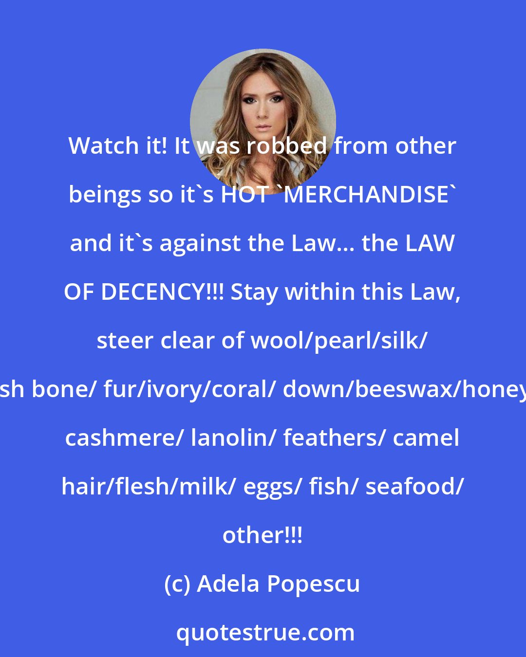 Adela Popescu: Watch it! It was robbed from other beings so it's HOT 'MERCHANDISE' and it's against the Law... the LAW OF DECENCY!!! Stay within this Law, steer clear of wool/pearl/silk/ fish bone/ fur/ivory/coral/ down/beeswax/honey/ cashmere/ lanolin/ feathers/ camel hair/flesh/milk/ eggs/ fish/ seafood/ other!!!