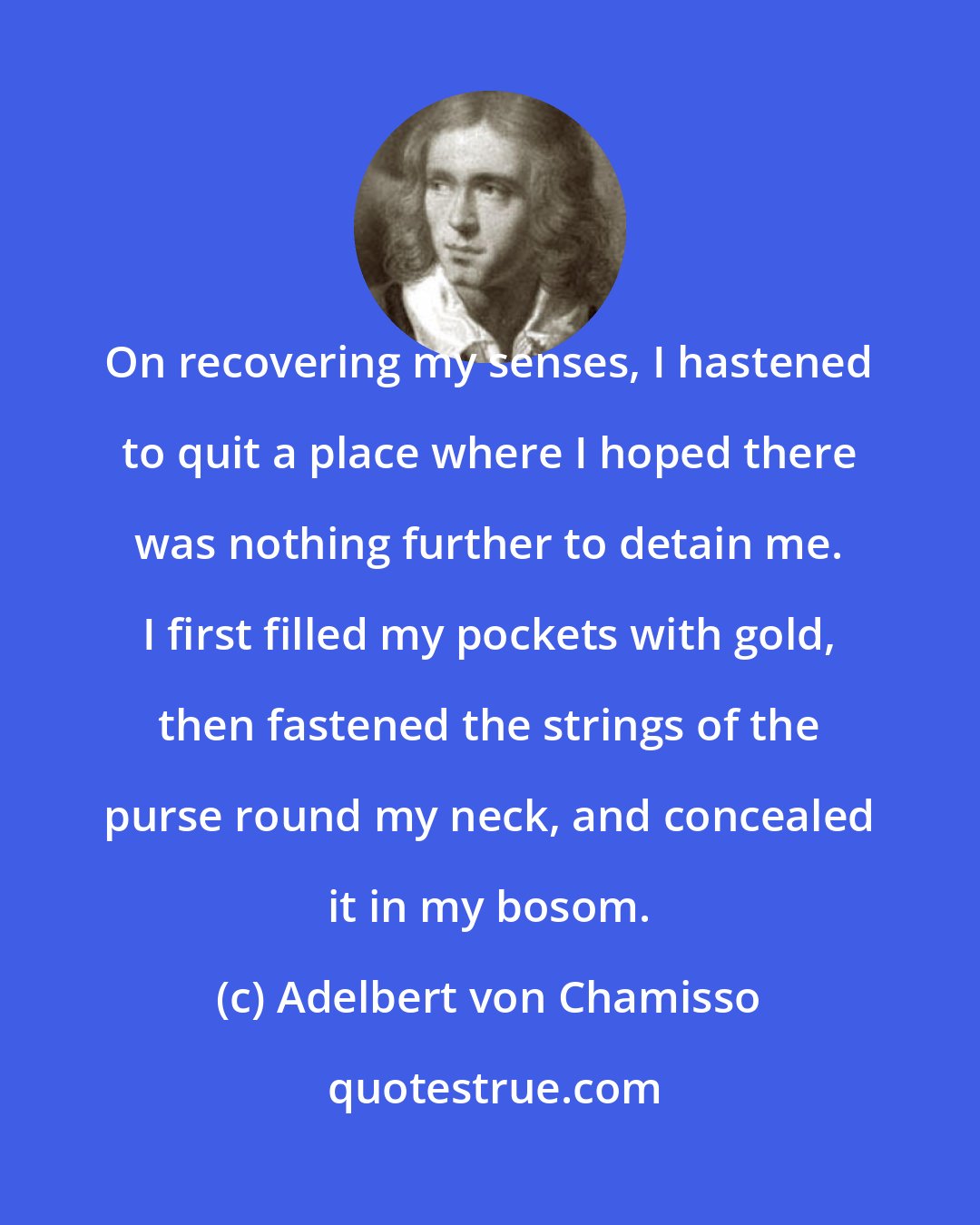 Adelbert von Chamisso: On recovering my senses, I hastened to quit a place where I hoped there was nothing further to detain me. I first filled my pockets with gold, then fastened the strings of the purse round my neck, and concealed it in my bosom.