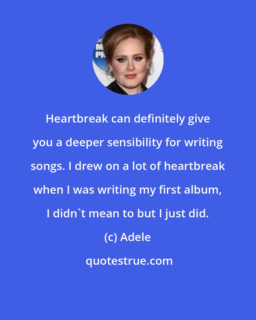 Adele: Heartbreak can definitely give you a deeper sensibility for writing songs. I drew on a lot of heartbreak when I was writing my first album, I didn't mean to but I just did.