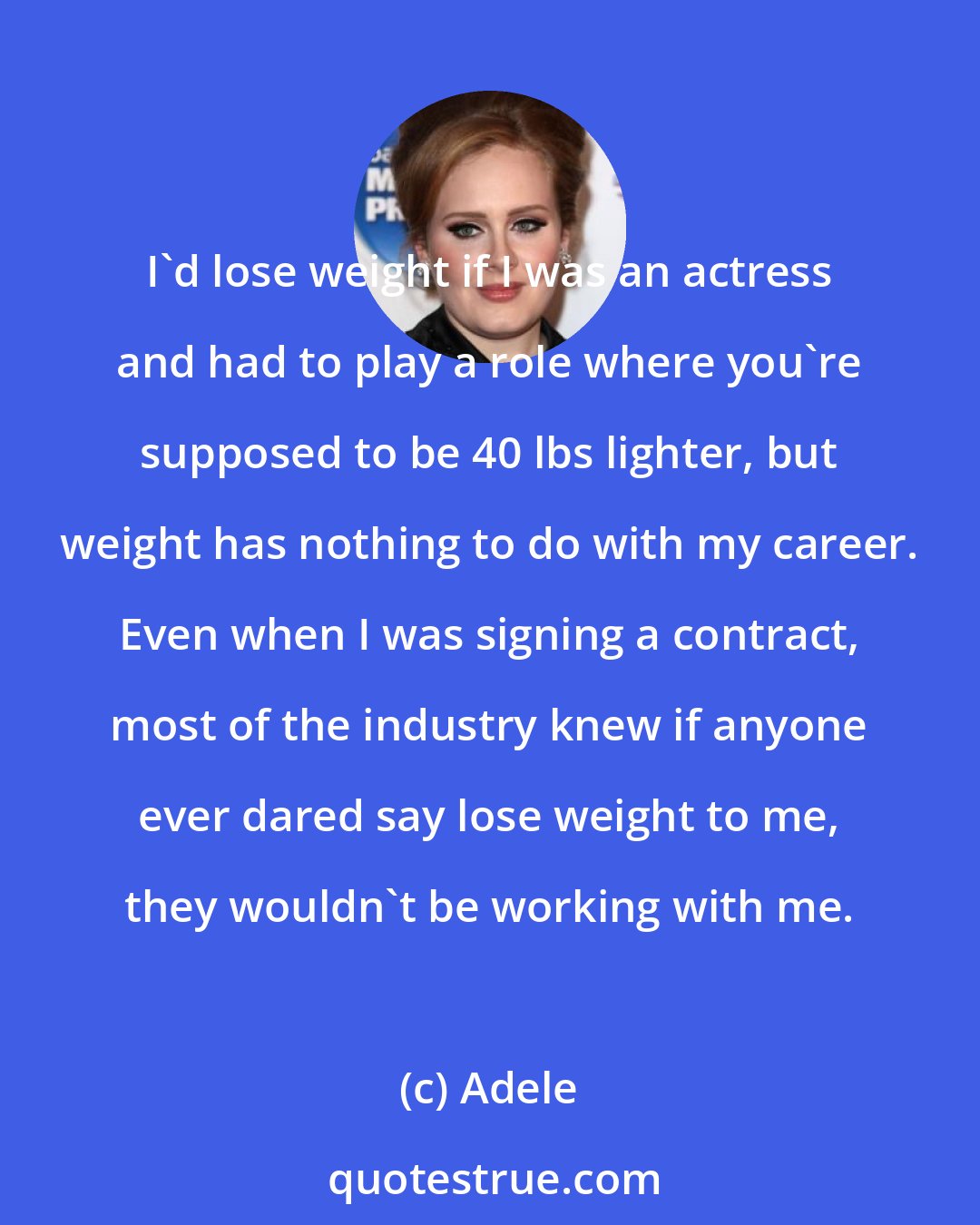 Adele: I'd lose weight if I was an actress and had to play a role where you're supposed to be 40 lbs lighter, but weight has nothing to do with my career. Even when I was signing a contract, most of the industry knew if anyone ever dared say lose weight to me, they wouldn't be working with me.