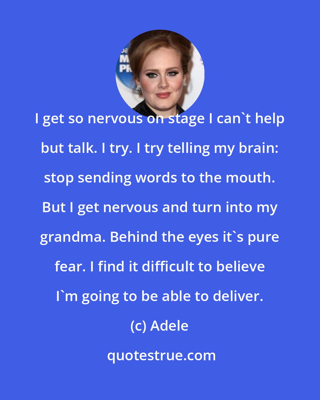 Adele: I get so nervous on stage I can't help but talk. I try. I try telling my brain: stop sending words to the mouth. But I get nervous and turn into my grandma. Behind the eyes it's pure fear. I find it difficult to believe I'm going to be able to deliver.