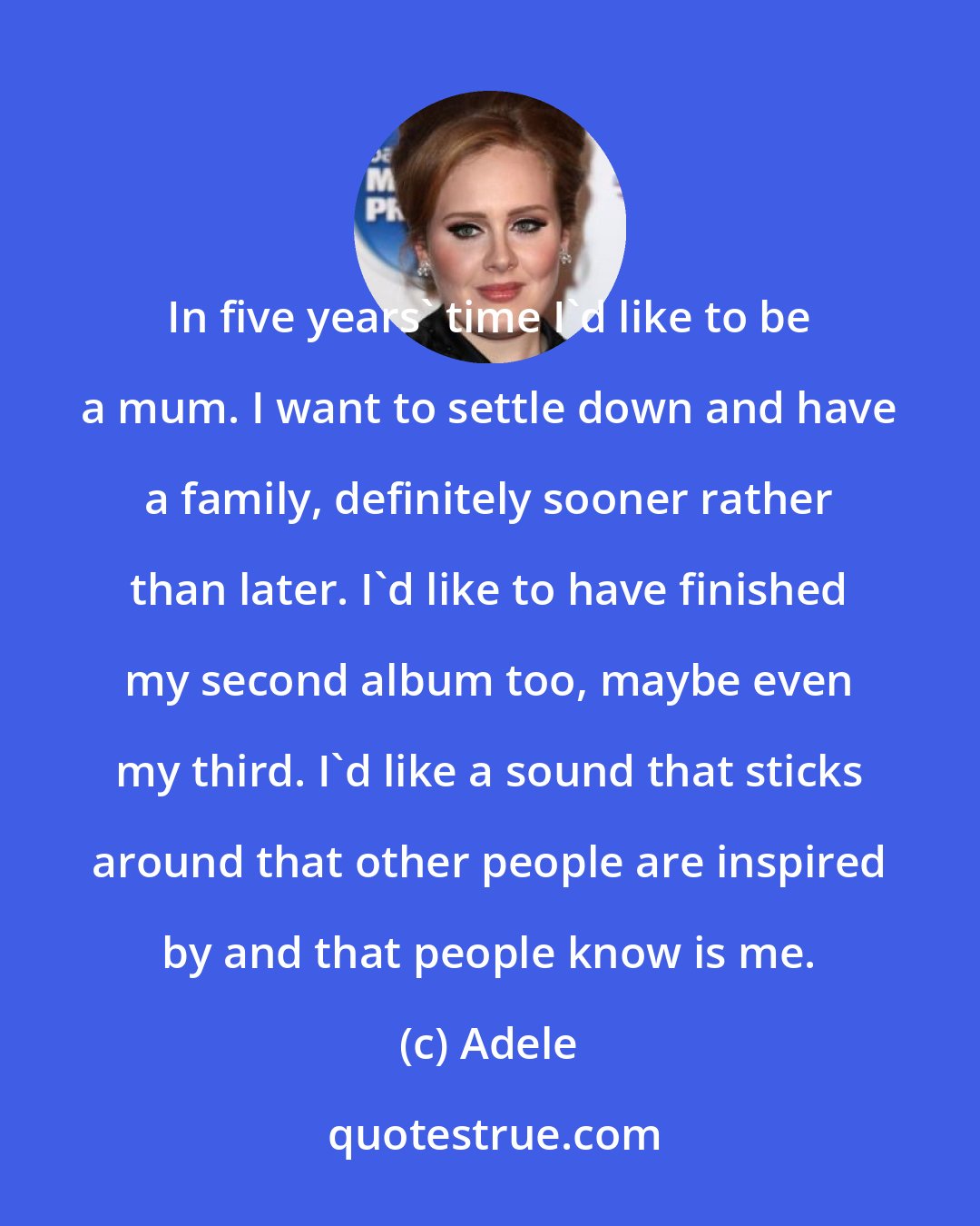 Adele: In five years' time I'd like to be a mum. I want to settle down and have a family, definitely sooner rather than later. I'd like to have finished my second album too, maybe even my third. I'd like a sound that sticks around that other people are inspired by and that people know is me.
