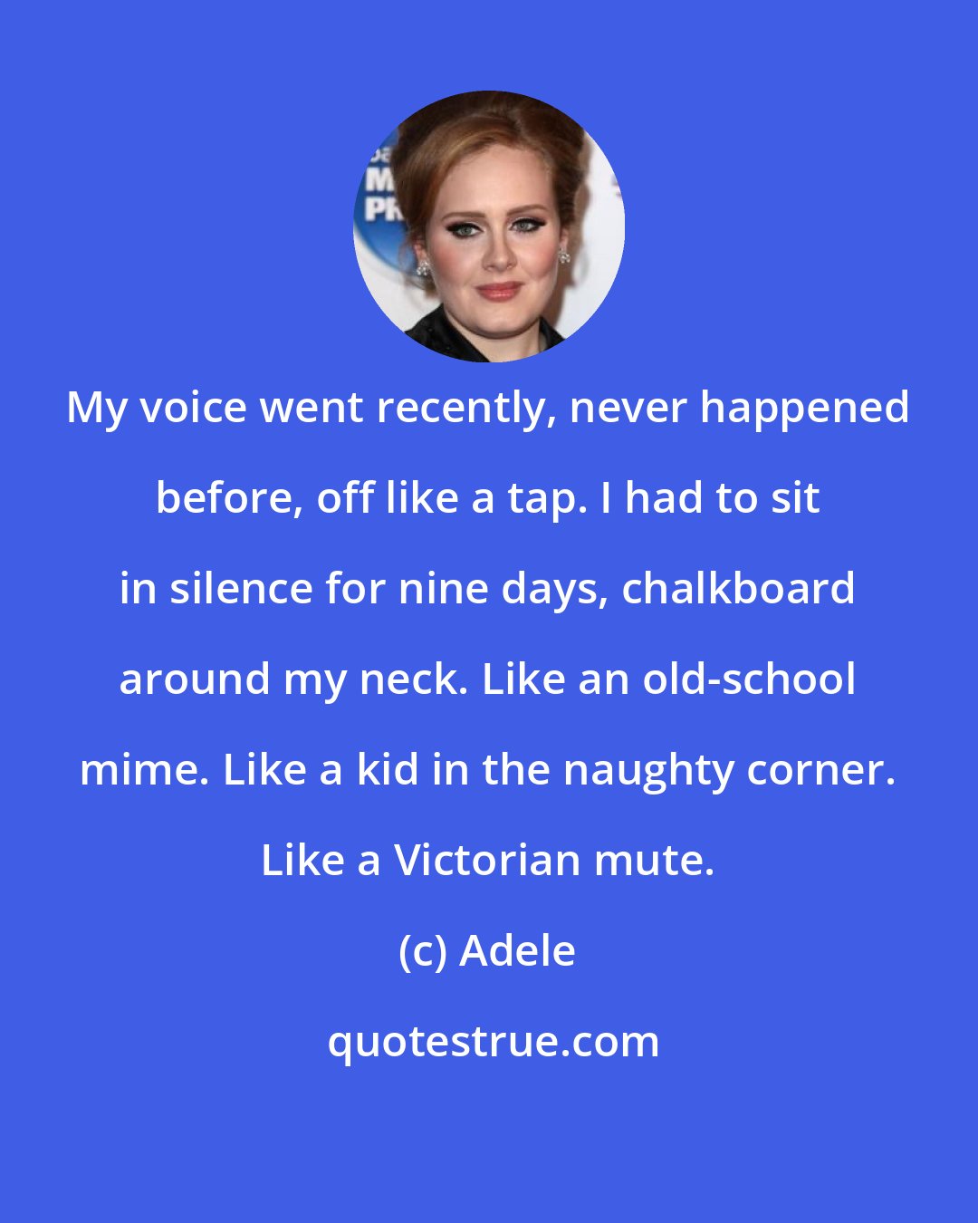 Adele: My voice went recently, never happened before, off like a tap. I had to sit in silence for nine days, chalkboard around my neck. Like an old-school mime. Like a kid in the naughty corner. Like a Victorian mute.