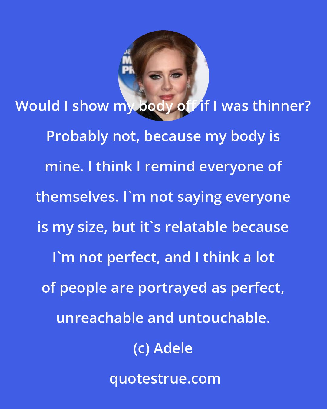 Adele: Would I show my body off if I was thinner? Probably not, because my body is mine. I think I remind everyone of themselves. I'm not saying everyone is my size, but it's relatable because I'm not perfect, and I think a lot of people are portrayed as perfect, unreachable and untouchable.
