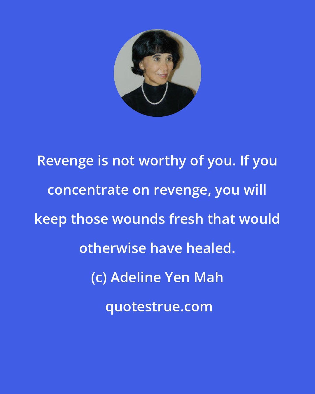 Adeline Yen Mah: Revenge is not worthy of you. If you concentrate on revenge, you will keep those wounds fresh that would otherwise have healed.