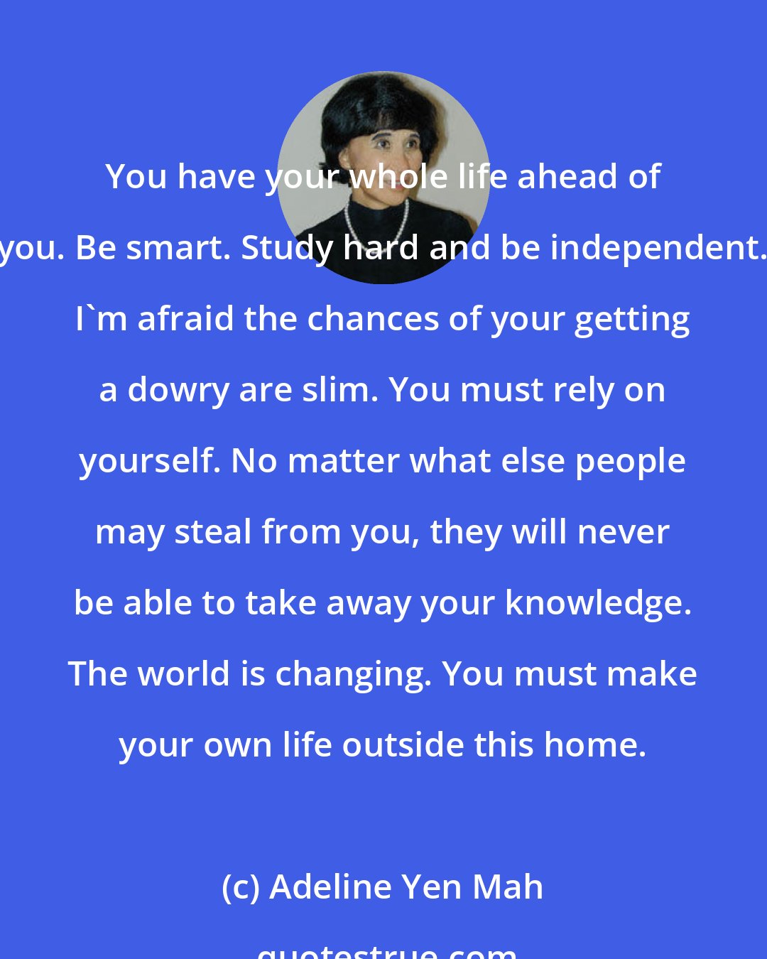 Adeline Yen Mah: You have your whole life ahead of you. Be smart. Study hard and be independent. I'm afraid the chances of your getting a dowry are slim. You must rely on yourself. No matter what else people may steal from you, they will never be able to take away your knowledge. The world is changing. You must make your own life outside this home.