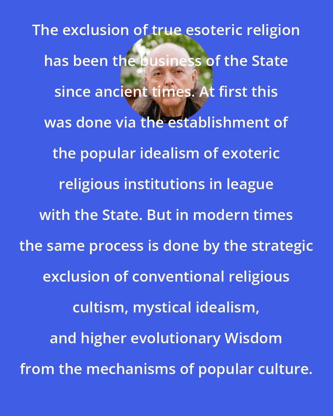 Adi Da: The exclusion of true esoteric religion has been the business of the State since ancient times. At first this was done via the establishment of the popular idealism of exoteric religious institutions in league with the State. But in modern times the same process is done by the strategic exclusion of conventional religious cultism, mystical idealism, and higher evolutionary Wisdom from the mechanisms of popular culture.