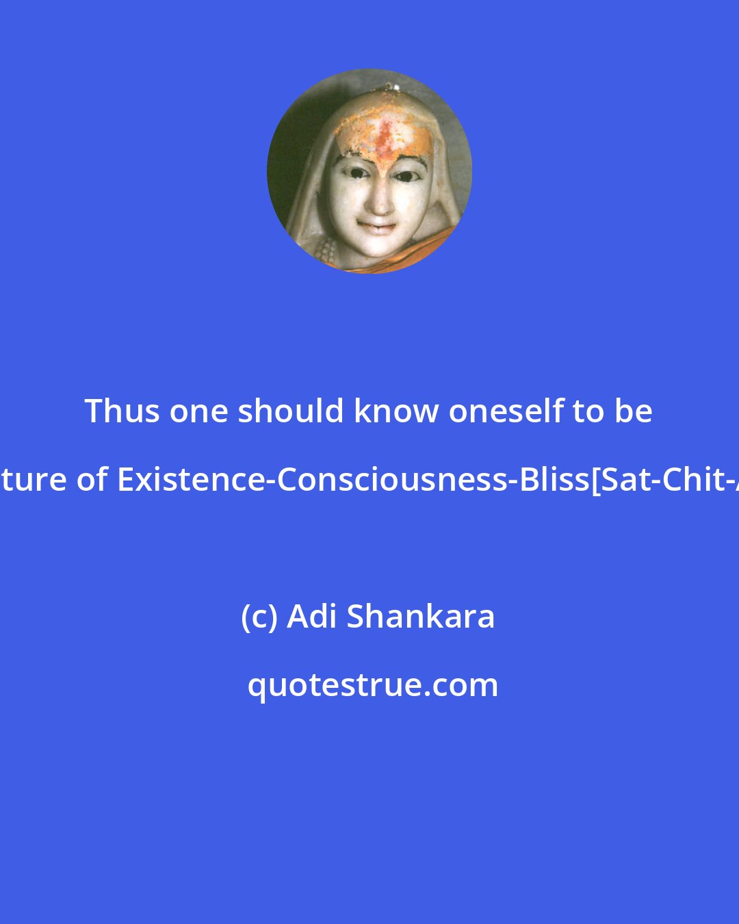 Adi Shankara: Thus one should know oneself to be of the nature of Existence-Consciousness-Bliss[Sat-Chit-Ananda].