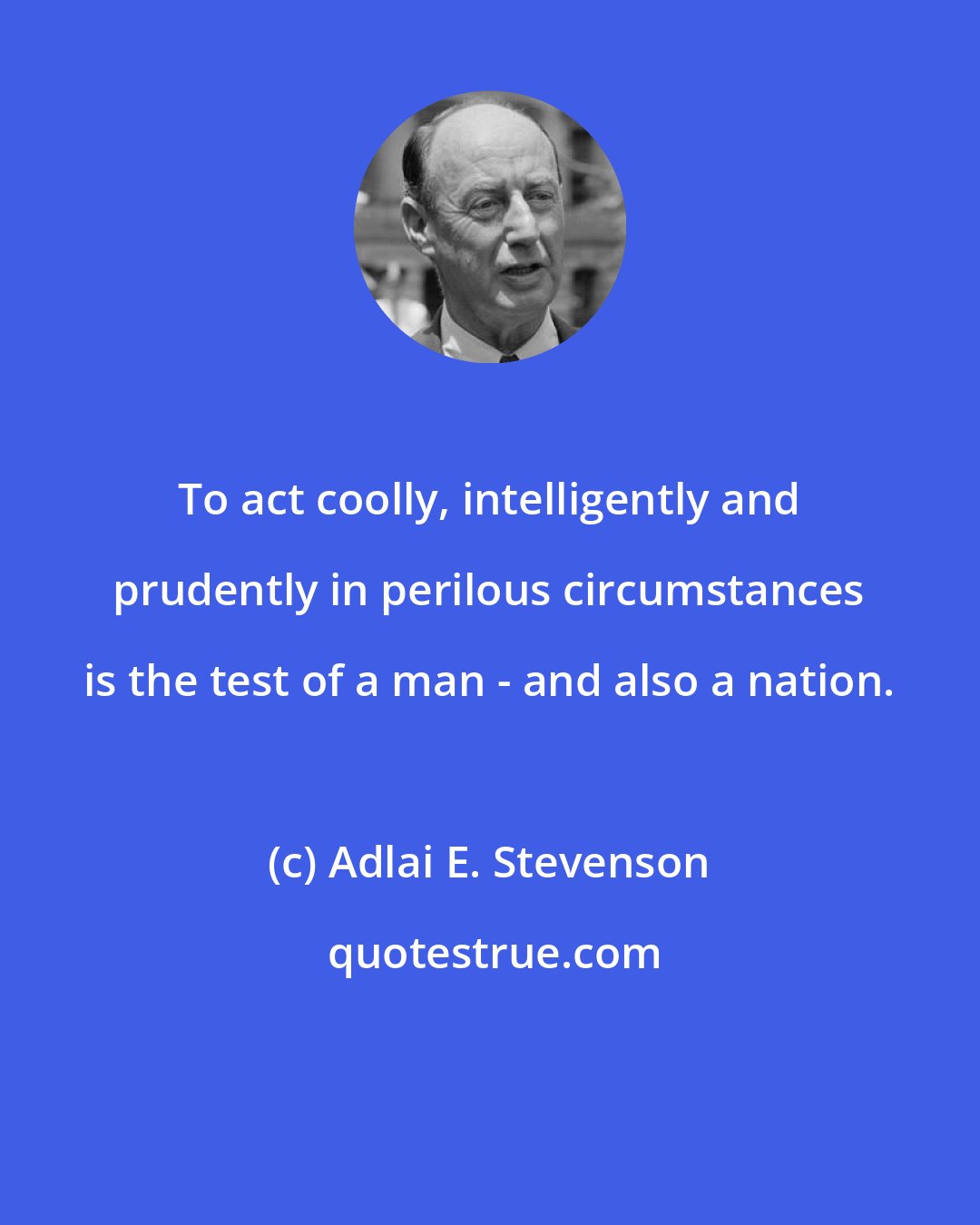 Adlai E. Stevenson: To act coolly, intelligently and prudently in perilous circumstances is the test of a man - and also a nation.