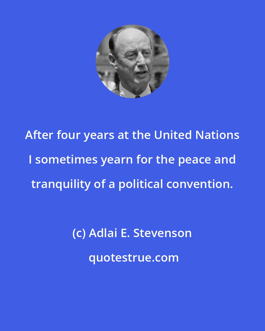 Adlai E. Stevenson: After four years at the United Nations I sometimes yearn for the peace and tranquility of a political convention.