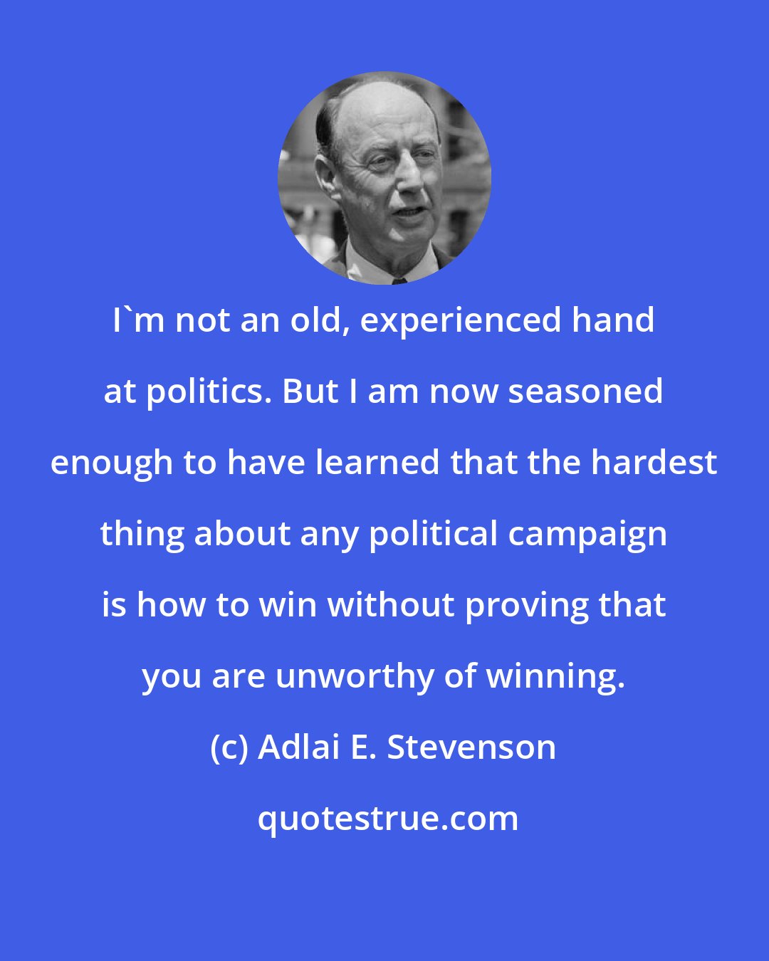 Adlai E. Stevenson: I'm not an old, experienced hand at politics. But I am now seasoned enough to have learned that the hardest thing about any political campaign is how to win without proving that you are unworthy of winning.