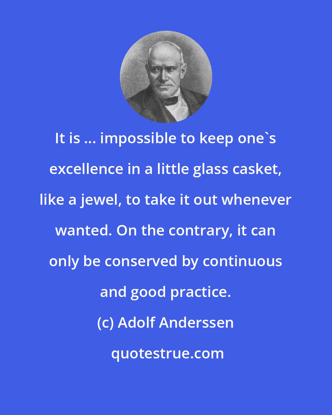Adolf Anderssen: It is ... impossible to keep one's excellence in a little glass casket, like a jewel, to take it out whenever wanted. On the contrary, it can only be conserved by continuous and good practice.