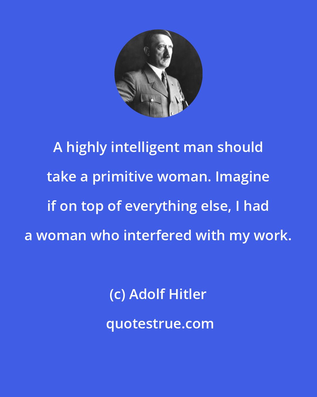 Adolf Hitler: A highly intelligent man should take a primitive woman. Imagine if on top of everything else, I had a woman who interfered with my work.