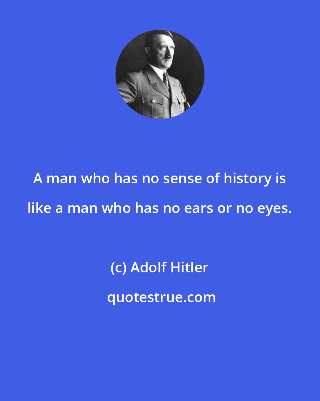 Adolf Hitler: A man who has no sense of history is like a man who has no ears or no eyes.