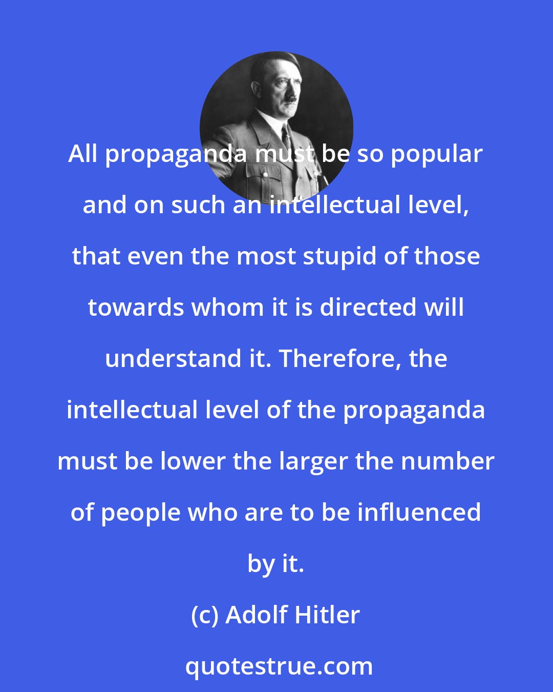 Adolf Hitler: All propaganda must be so popular and on such an intellectual level, that even the most stupid of those towards whom it is directed will understand it. Therefore, the intellectual level of the propaganda must be lower the larger the number of people who are to be influenced by it.