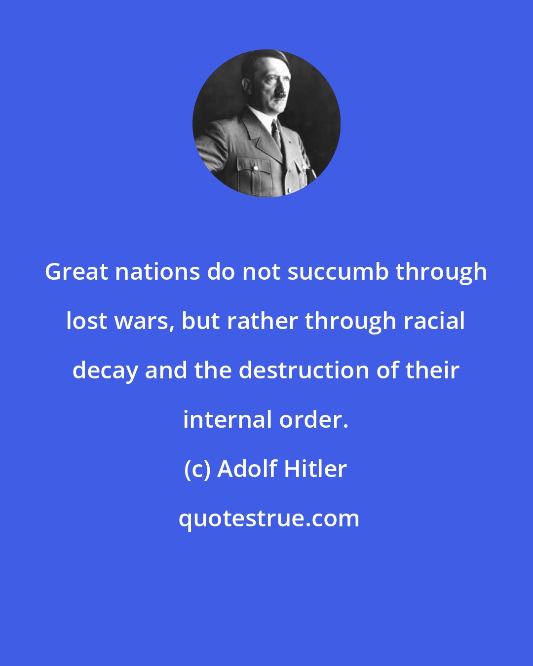 Adolf Hitler: Great nations do not succumb through lost wars, but rather through racial decay and the destruction of their internal order.