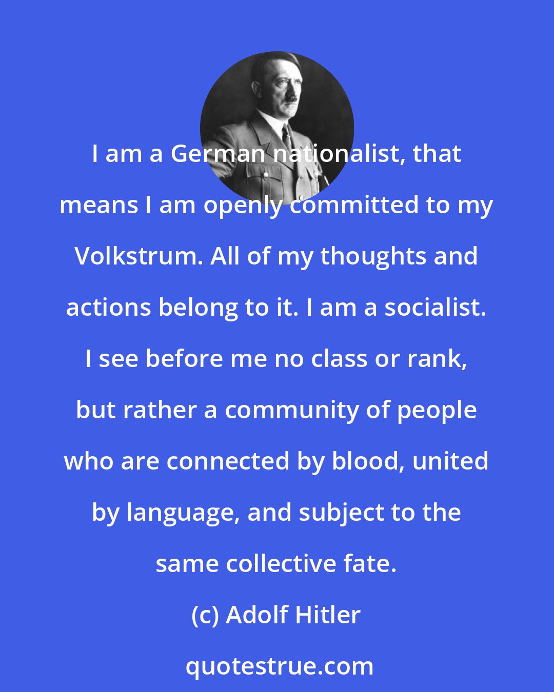 Adolf Hitler: I am a German nationalist, that means I am openly committed to my Volkstrum. All of my thoughts and actions belong to it. I am a socialist. I see before me no class or rank, but rather a community of people who are connected by blood, united by language, and subject to the same collective fate.