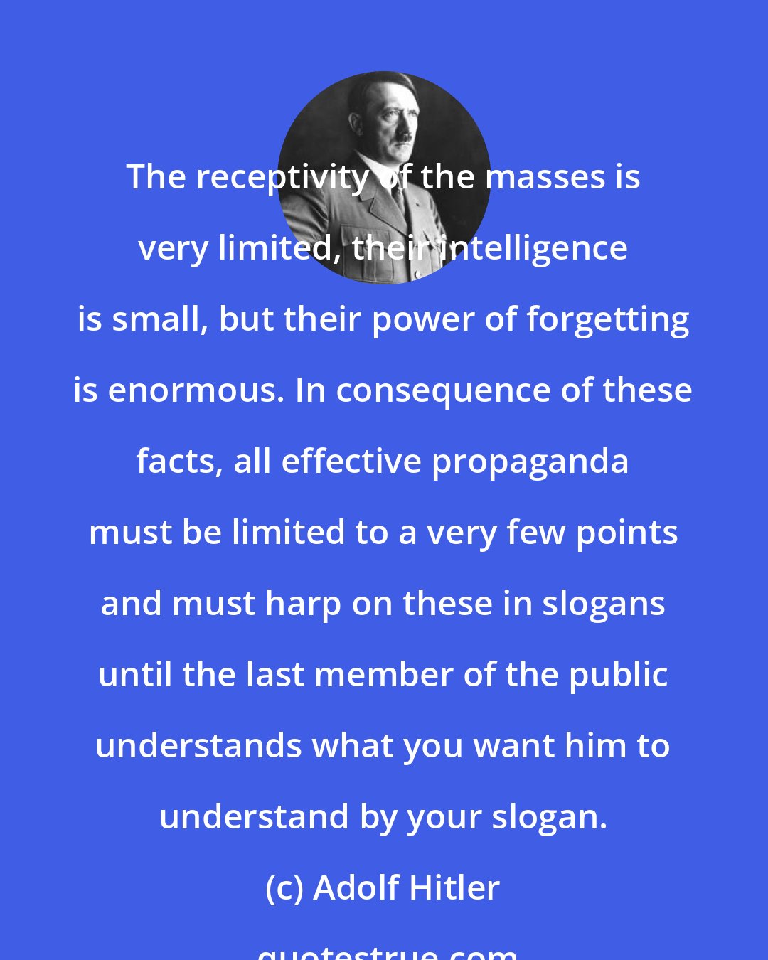 Adolf Hitler: The receptivity of the masses is very limited, their intelligence is small, but their power of forgetting is enormous. In consequence of these facts, all effective propaganda must be limited to a very few points and must harp on these in slogans until the last member of the public understands what you want him to understand by your slogan.