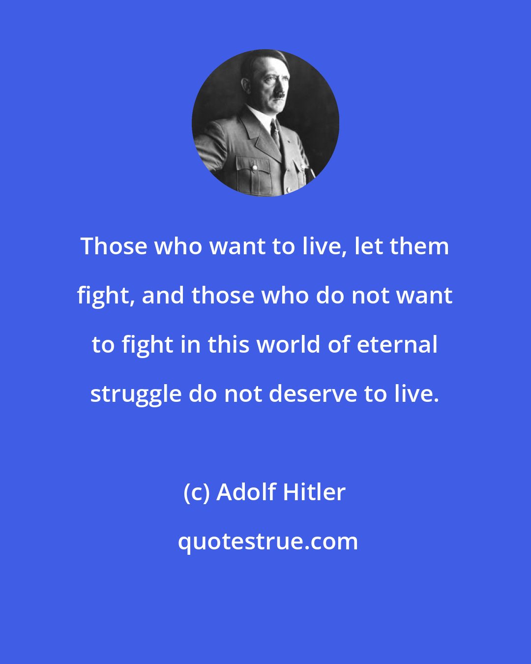 Adolf Hitler: Those who want to live, let them fight, and those who do not want to fight in this world of eternal struggle do not deserve to live.