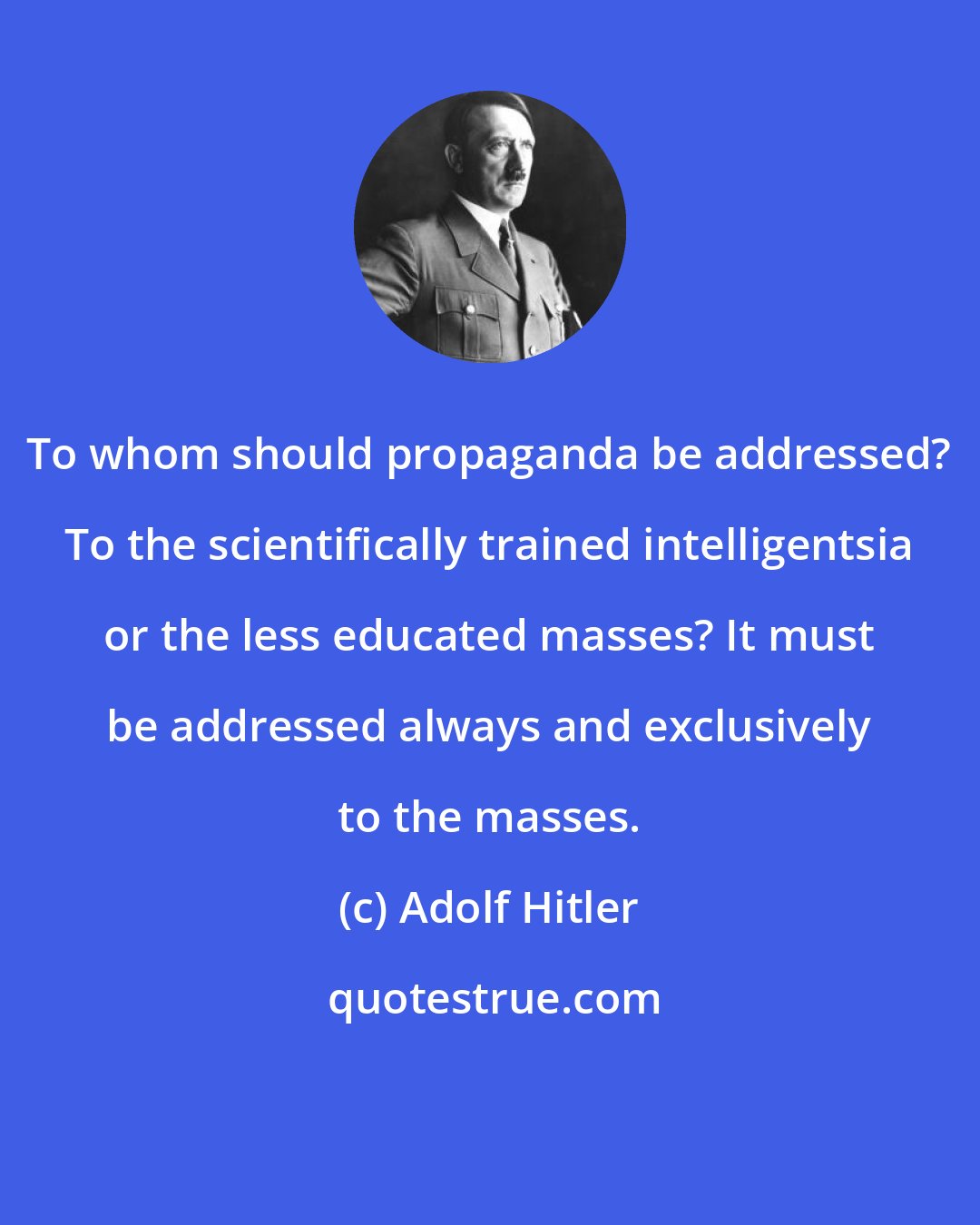 Adolf Hitler: To whom should propaganda be addressed? To the scientifically trained intelligentsia or the less educated masses? It must be addressed always and exclusively to the masses.