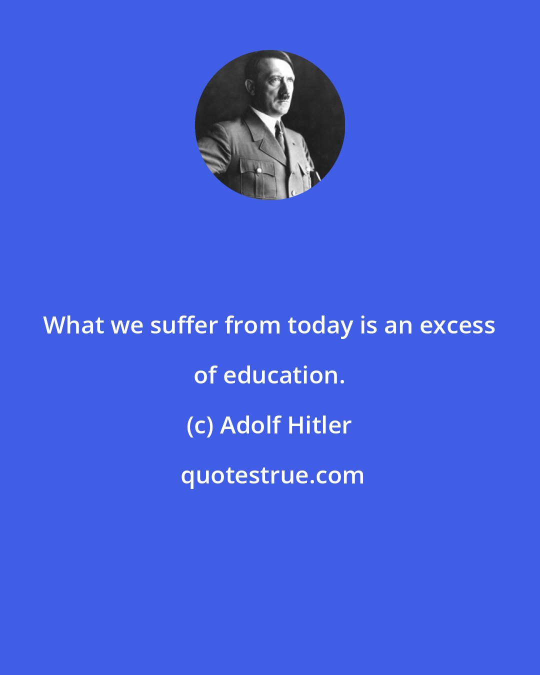 Adolf Hitler: What we suffer from today is an excess of education.