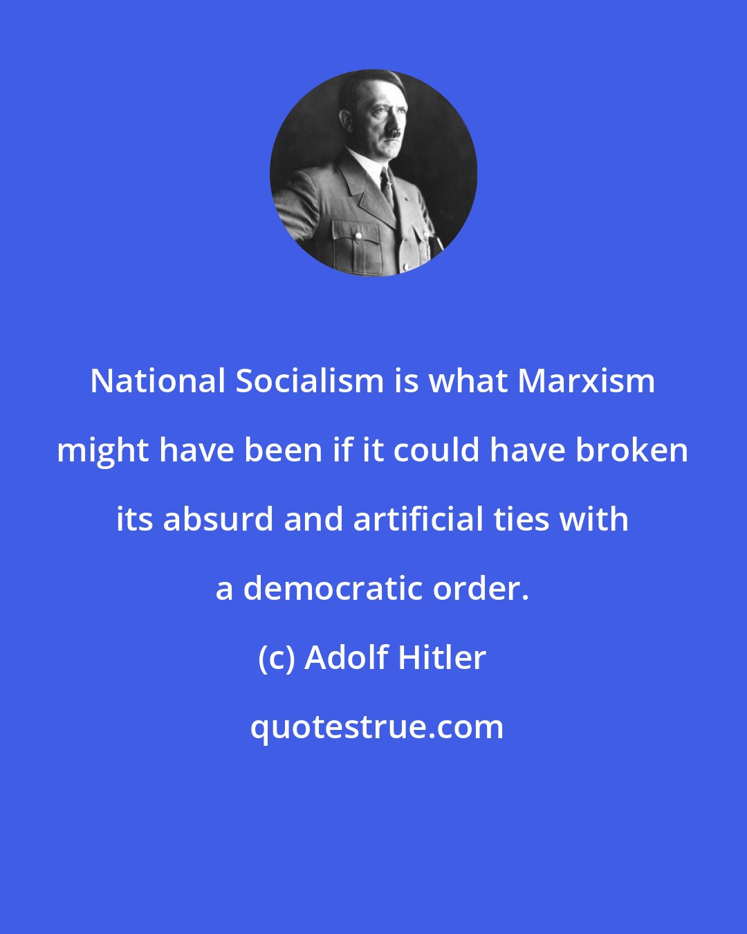 Adolf Hitler: National Socialism is what Marxism might have been if it could have broken its absurd and artificial ties with a democratic order.