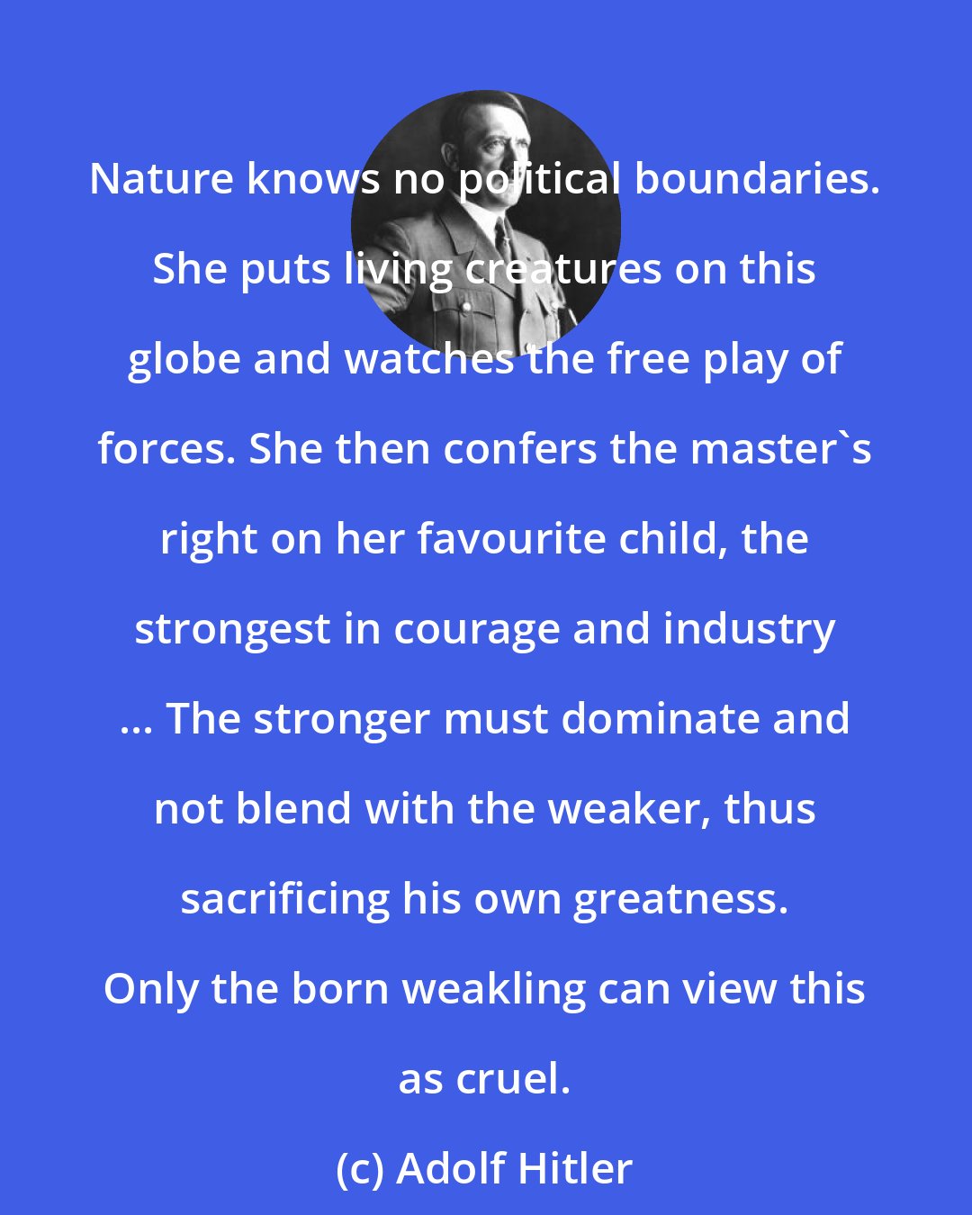 Adolf Hitler: Nature knows no political boundaries. She puts living creatures on this globe and watches the free play of forces. She then confers the master's right on her favourite child, the strongest in courage and industry ... The stronger must dominate and not blend with the weaker, thus sacrificing his own greatness. Only the born weakling can view this as cruel.