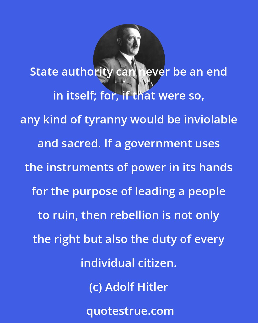 Adolf Hitler: State authority can never be an end in itself; for, if that were so, any kind of tyranny would be inviolable and sacred. If a government uses the instruments of power in its hands for the purpose of leading a people to ruin, then rebellion is not only the right but also the duty of every individual citizen.