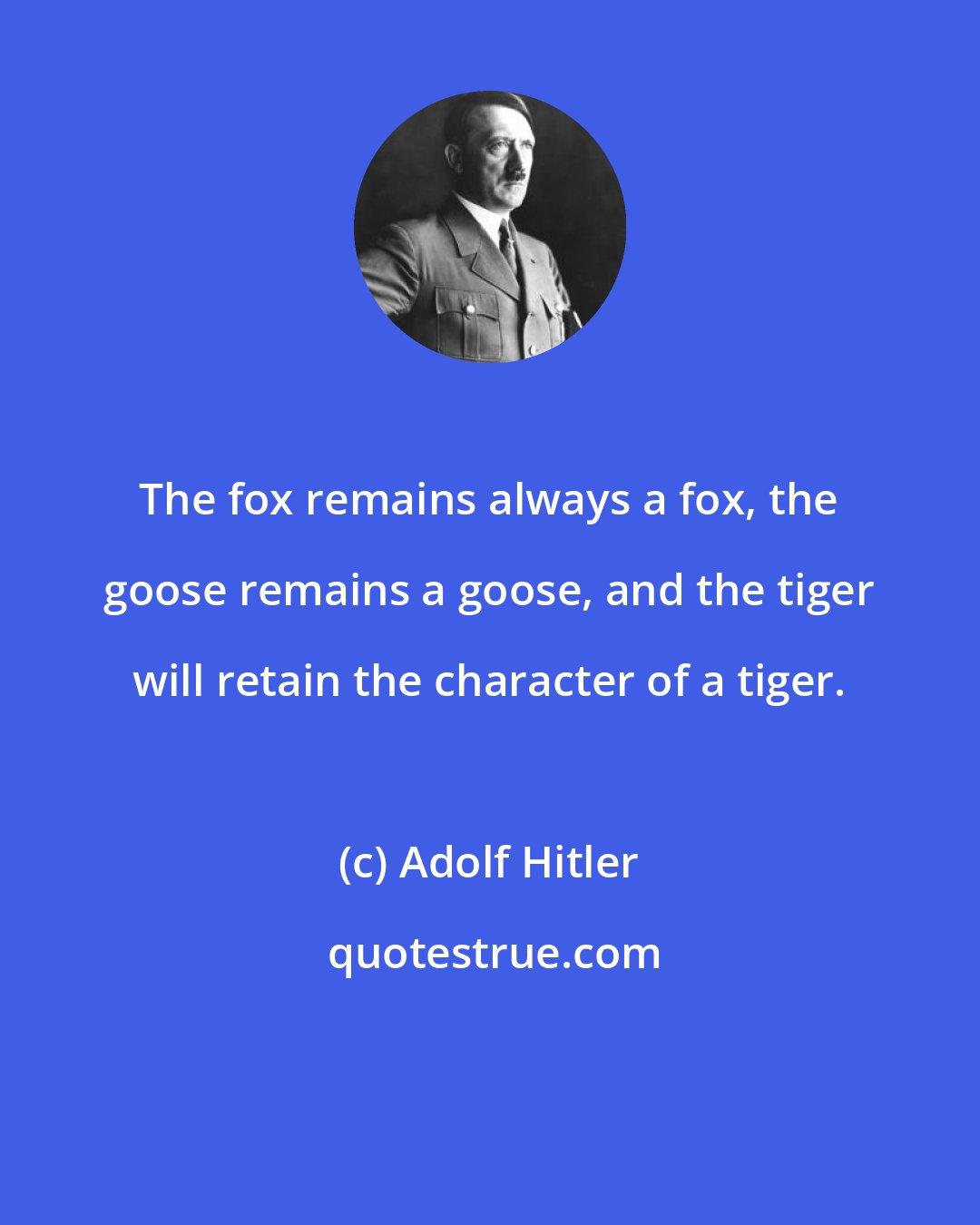 Adolf Hitler: The fox remains always a fox, the goose remains a goose, and the tiger will retain the character of a tiger.