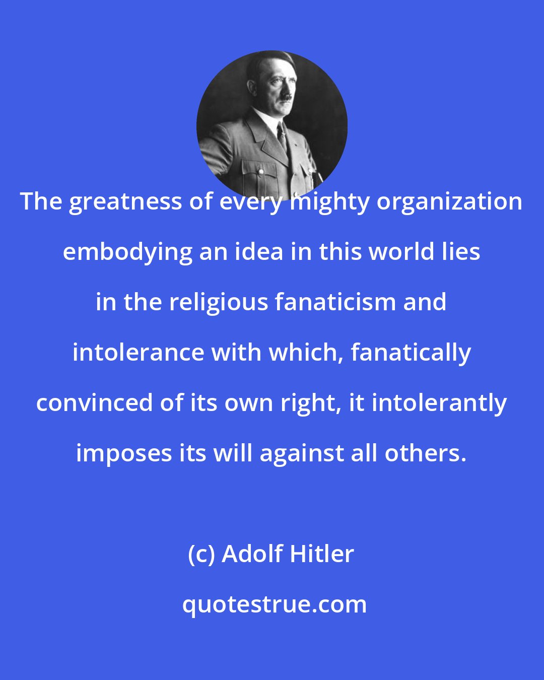 Adolf Hitler: The greatness of every mighty organization embodying an idea in this world lies in the religious fanaticism and intolerance with which, fanatically convinced of its own right, it intolerantly imposes its will against all others.