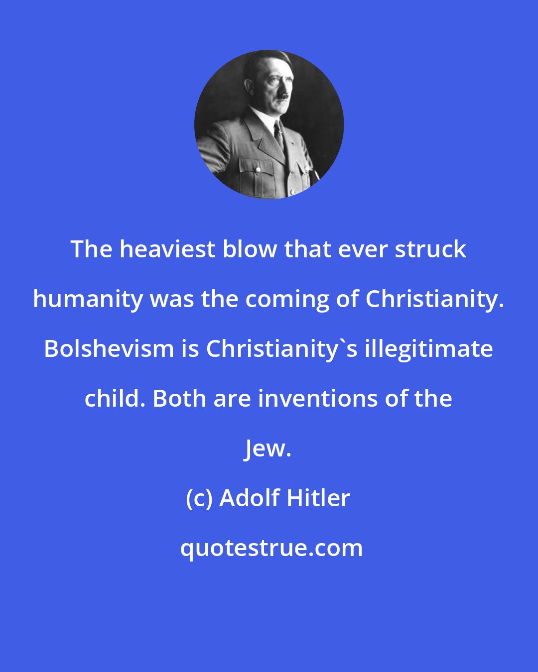 Adolf Hitler: The heaviest blow that ever struck humanity was the coming of Christianity. Bolshevism is Christianity's illegitimate child. Both are inventions of the Jew.