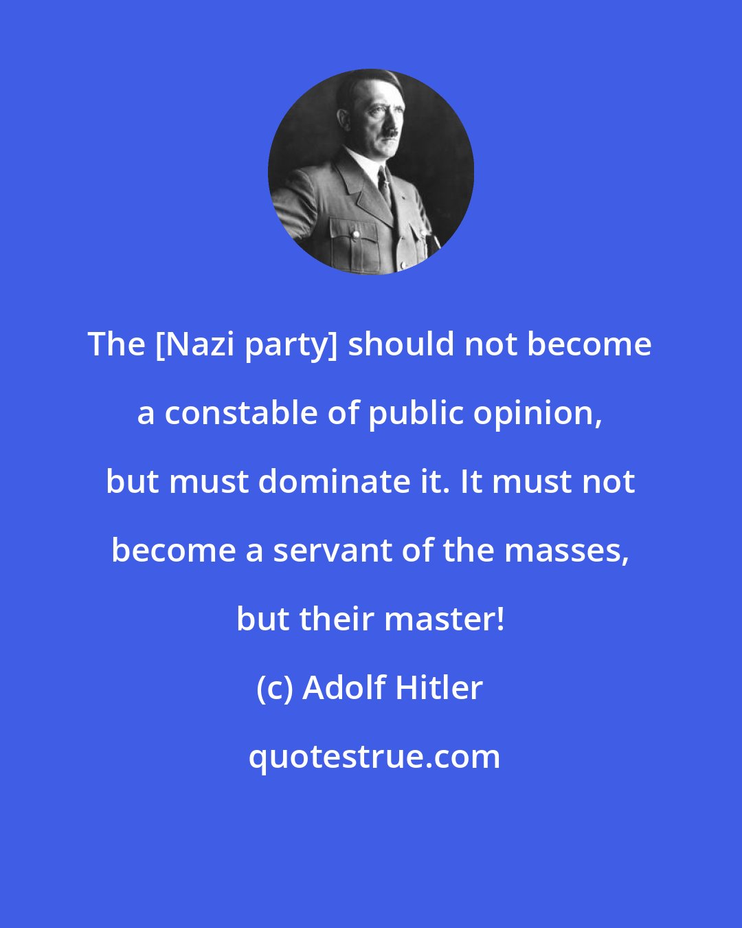Adolf Hitler: The [Nazi party] should not become a constable of public opinion, but must dominate it. It must not become a servant of the masses, but their master!