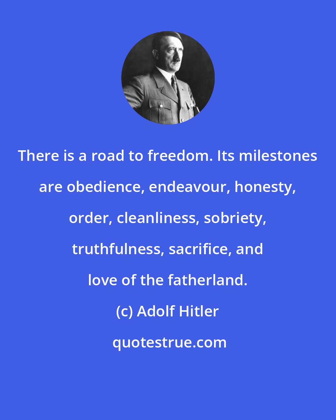 Adolf Hitler: There is a road to freedom. Its milestones are obedience, endeavour, honesty, order, cleanliness, sobriety, truthfulness, sacrifice, and love of the fatherland.