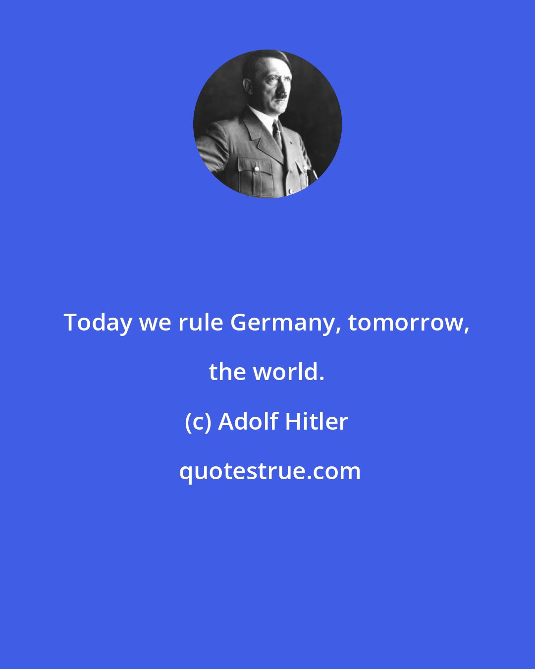 Adolf Hitler: Today we rule Germany, tomorrow, the world.