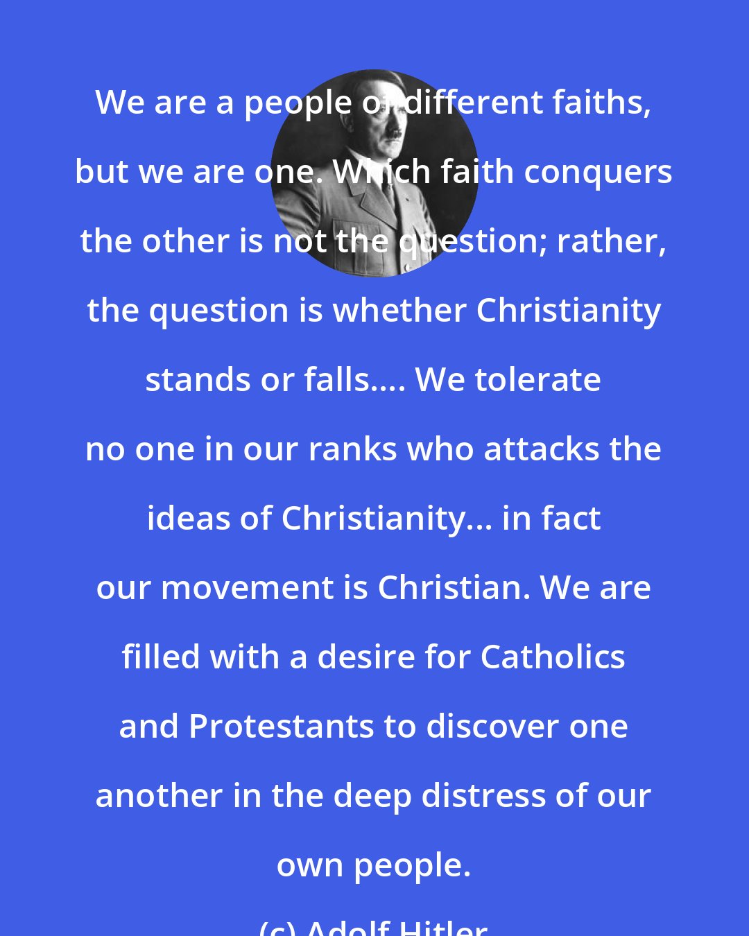 Adolf Hitler: We are a people of different faiths, but we are one. Which faith conquers the other is not the question; rather, the question is whether Christianity stands or falls.... We tolerate no one in our ranks who attacks the ideas of Christianity... in fact our movement is Christian. We are filled with a desire for Catholics and Protestants to discover one another in the deep distress of our own people.