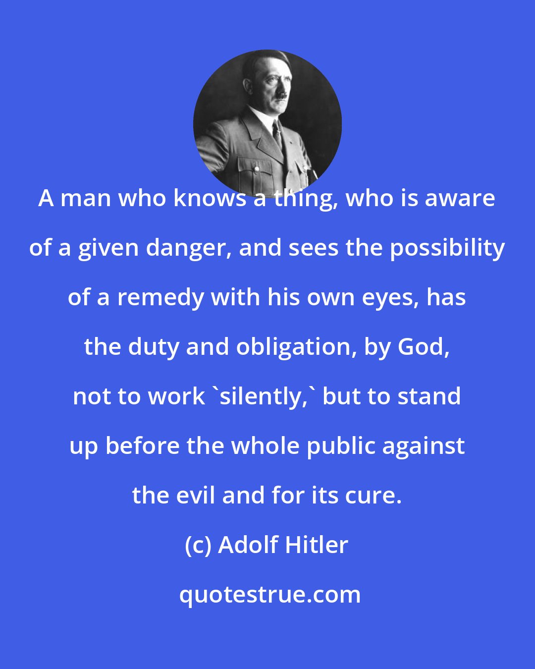 Adolf Hitler: A man who knows a thing, who is aware of a given danger, and sees the possibility of a remedy with his own eyes, has the duty and obligation, by God, not to work 'silently,' but to stand up before the whole public against the evil and for its cure.
