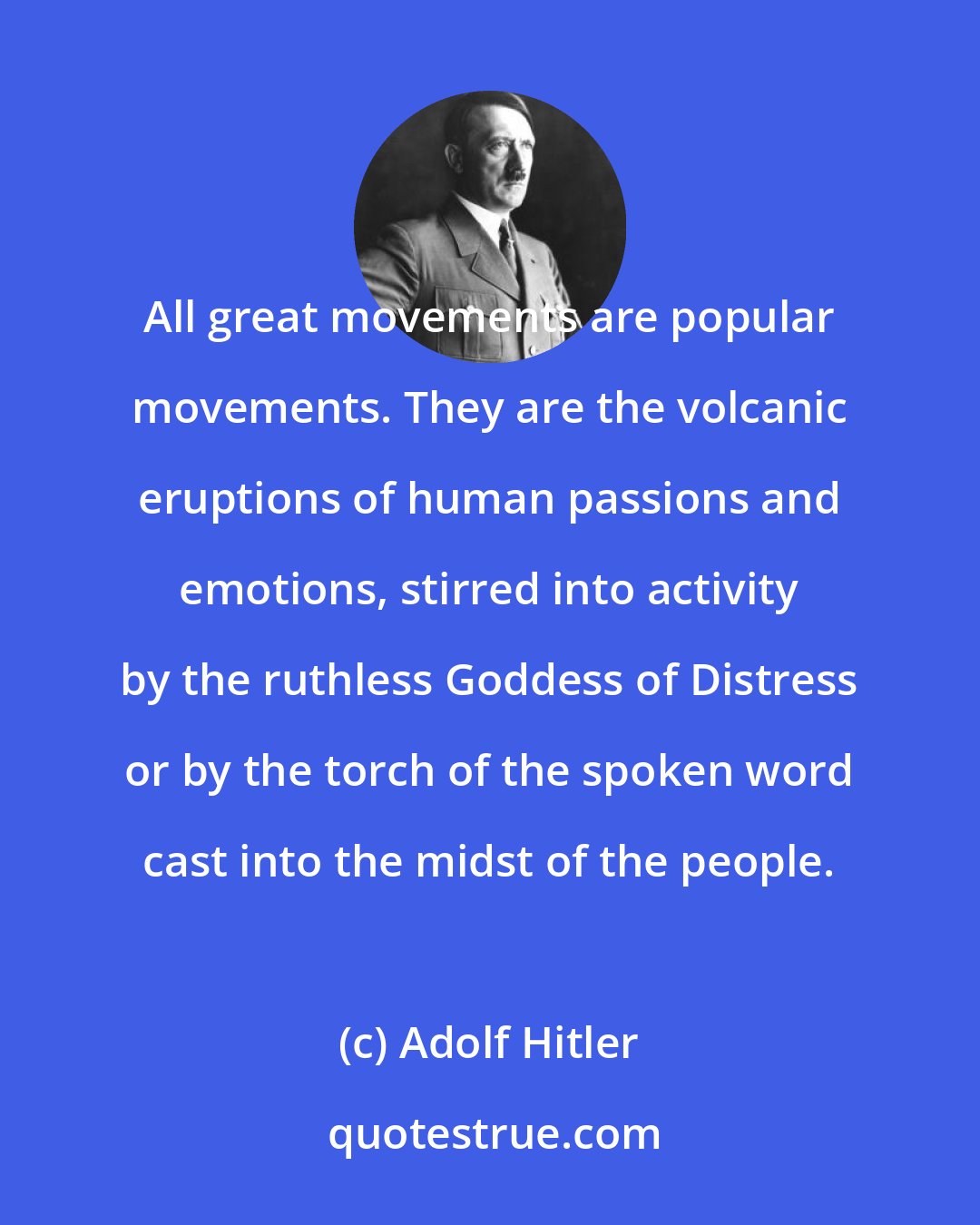 Adolf Hitler: All great movements are popular movements. They are the volcanic eruptions of human passions and emotions, stirred into activity by the ruthless Goddess of Distress or by the torch of the spoken word cast into the midst of the people.