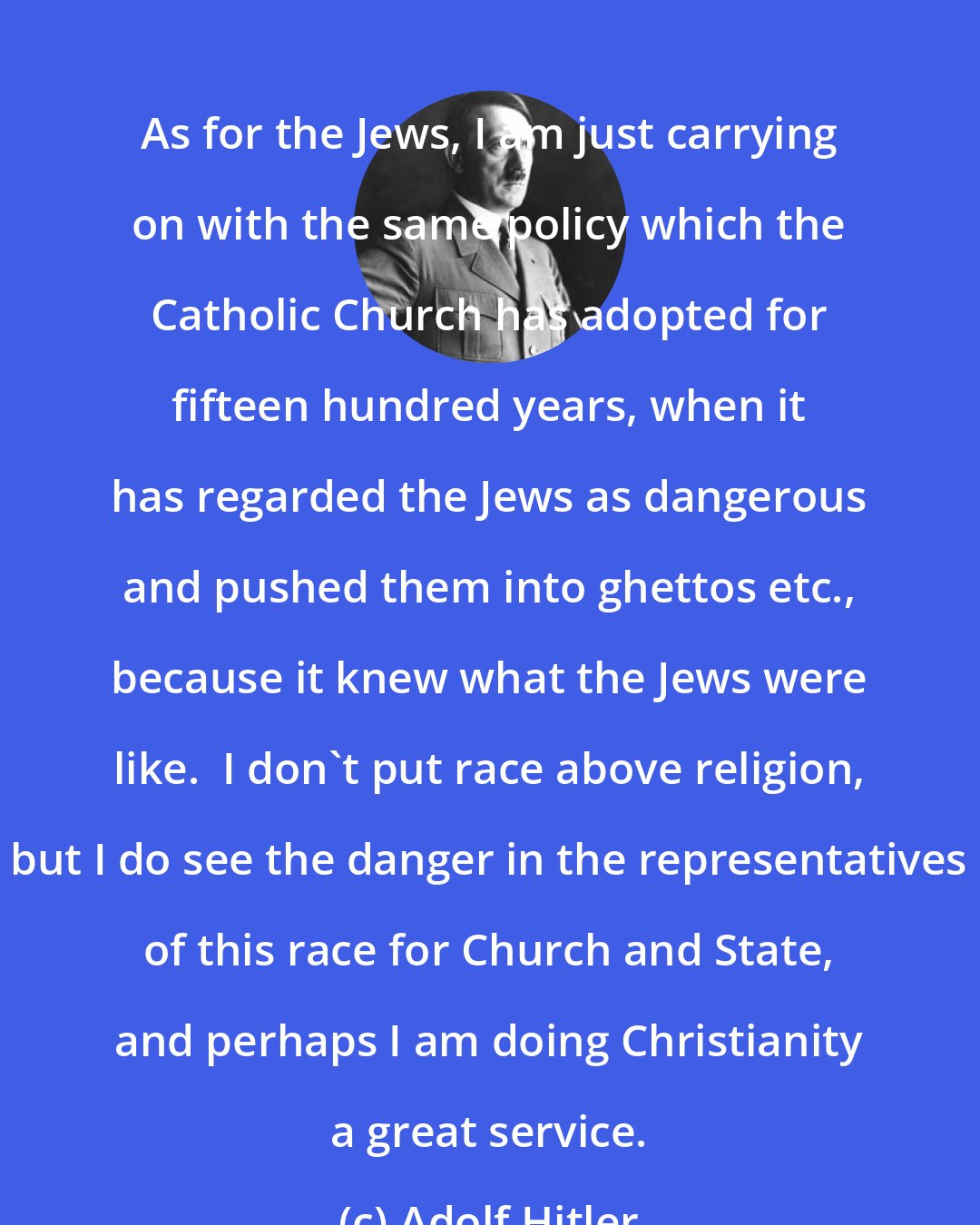 Adolf Hitler: As for the Jews, I am just carrying on with the same policy which the Catholic Church has adopted for fifteen hundred years, when it has regarded the Jews as dangerous and pushed them into ghettos etc., because it knew what the Jews were like.  I don't put race above religion, but I do see the danger in the representatives of this race for Church and State, and perhaps I am doing Christianity a great service.