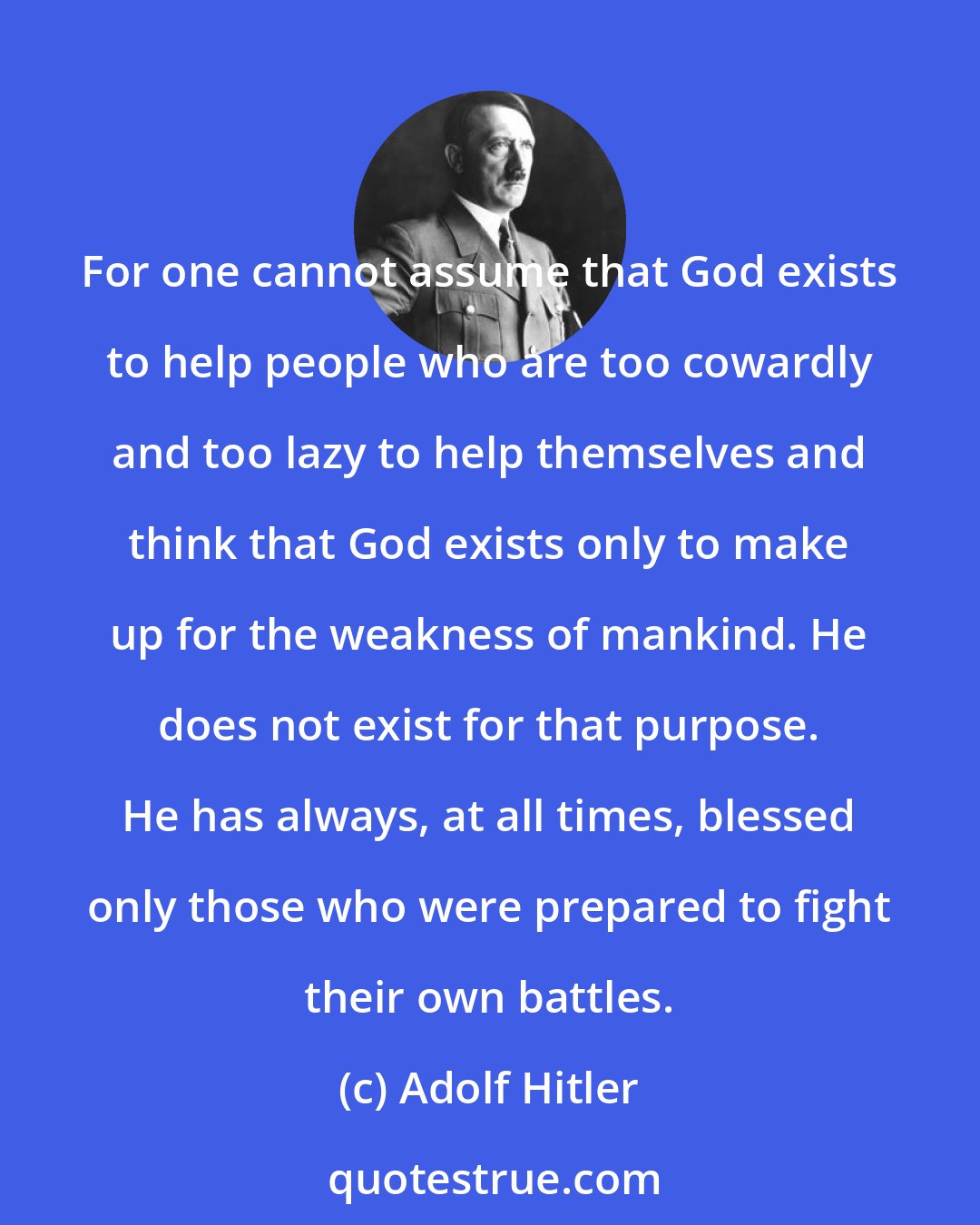 Adolf Hitler: For one cannot assume that God exists to help people who are too cowardly and too lazy to help themselves and think that God exists only to make up for the weakness of mankind. He does not exist for that purpose. He has always, at all times, blessed only those who were prepared to fight their own battles.