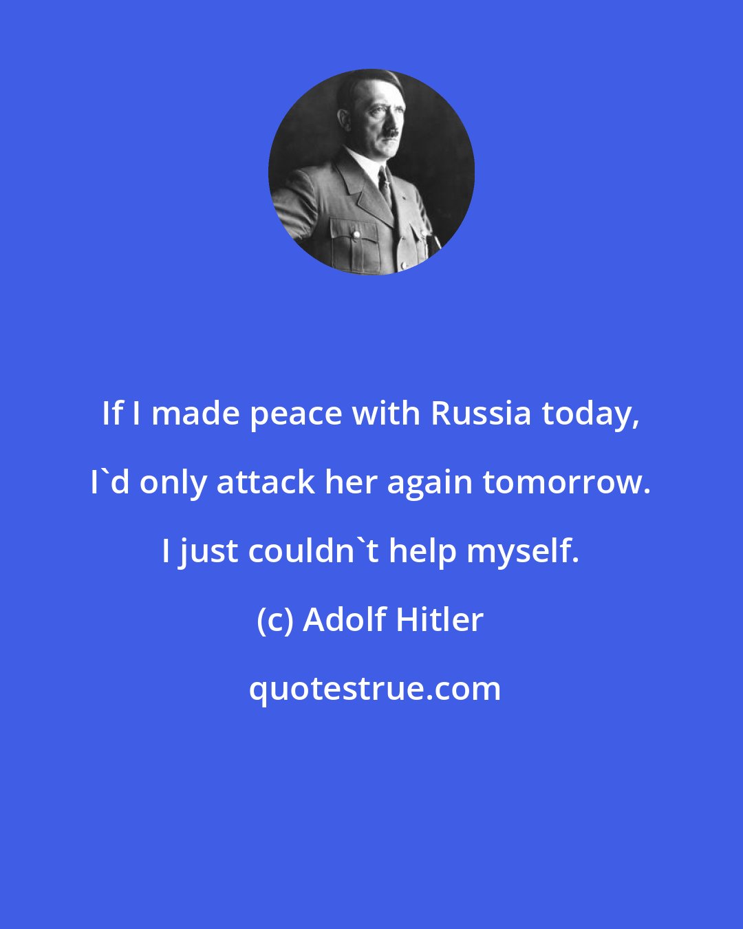 Adolf Hitler: If I made peace with Russia today, I'd only attack her again tomorrow. I just couldn't help myself.